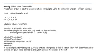 47
Adding Arrows with Annotations:
You can add arrows to point to specific locations on your plot using the annotate() function. Here's an example:
import matplotlib.pyplot as plt
x = [1, 2, 3, 4, 5]
y = [2, 4, 6, 8, 10]
plt.plot(x, y, label='Line Plot')
# Adding an arrow with annotation
plt.annotate('Important Point', xy=(3, 6), xytext=(4, 8), fontsize=12,
arrowprops=dict(arrowstyle='->', color='blue'))
plt.xlabel('X-axis Label')
plt.ylabel('Y-axis Label')
plt.title('Arrow Annotation Example')
plt.legend()
plt.show()
In this example, plt.annotate(text, xy, xytext, fontsize, arrowprops) is used to add an arrow with text annotation. xy
specifies the point being pointed to, and xytext specifies the location of the text.
 