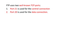 FTP uses two well-known TCP ports:
1. Port 21 is used for the control connection
2. Port 20 is used for the data connection.
 