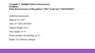 Example 2: Multiple Pattern Occurrences
Problem:
Find all occurrences of the pattern "101" in the text "10111010101".
Initialize parameters:
Pattern: P="101“
Text: T="10111010101"
Pattern length: m=3
Text length: n=11
Prime number for hashing: q=13
Radix: d=2 (binary strings).
 