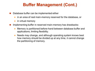 Buffer Management (Cont.)
 Database buffer can be implemented either
 in an area of real main-memory reserved for the database, or
 in virtual memory
 Implementing buffer in reserved main-memory has drawbacks:
 Memory is partitioned before-hand between database buffer and
applications, limiting flexibility.
 Needs may change, and although operating system knows best
how memory should be divided up at any time, it cannot change
the partitioning of memory.
 