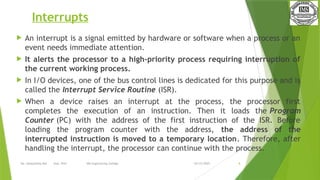 03/15/2025
Ms. Deepshikha Rai Asst. Prof. IMS Engineering College 8
Interrupts
 An interrupt is a signal emitted by hardware or software when a process or an
event needs immediate attention.
 It alerts the processor to a high-priority process requiring interruption of
the current working process.
 In I/O devices, one of the bus control lines is dedicated for this purpose and is
called the Interrupt Service Routine (ISR).
 When a device raises an interrupt at the process, the processor first
completes the execution of an instruction. Then it loads the Program
Counter (PC) with the address of the first instruction of the ISR. Before
loading the program counter with the address, the address of the
interrupted instruction is moved to a temporary location. Therefore, after
handling the interrupt, the processor can continue with the process.
 