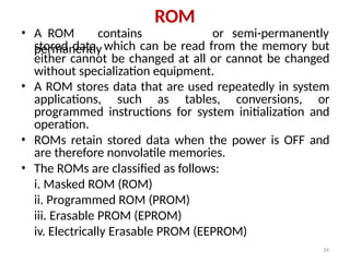 34
ROM
• A ROM contains
permanently
or semi-permanently
stored data, which can be read from the memory but
either cannot be changed at all or cannot be changed
without specialization equipment.
• A ROM stores data that are used repeatedly in system
applications, such as tables, conversions, or
programmed instructions for system initialization and
operation.
• ROMs retain stored data when the power is OFF and
are therefore nonvolatile memories.
• The ROMs are classified as follows:
i. Masked ROM (ROM)
ii. Programmed ROM (PROM)
iii. Erasable PROM (EPROM)
iv. Electrically Erasable PROM (EEPROM)
 