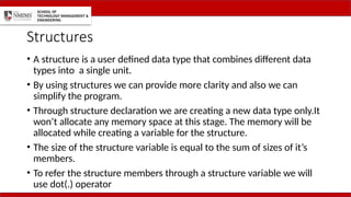 Structures
• A structure is a user defined data type that combines different data
types into a single unit.
• By using structures we can provide more clarity and also we can
simplify the program.
• Through structure declaration we are creating a new data type only.It
won’t allocate any memory space at this stage. The memory will be
allocated while creating a variable for the structure.
• The size of the structure variable is equal to the sum of sizes of it’s
members.
• To refer the structure members through a structure variable we will
use dot(.) operator
 