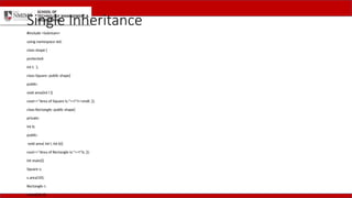Single Inheritance
#include <iostream>
using namespace std;
class shape {
protected:
int l; };
class Square: public shape{
public:
void area(int l ){
cout<<"Area of Square is:"<<l*l<<endl; }};
class Rectangle: public shape{
private:
int b;
public:
void area( int l, int b){
cout<<"Area of Rectangle is:"<<l*b; }};
int main(){
Square s;
s.area(10);
Rectangle r;
r.area(20,3);
 