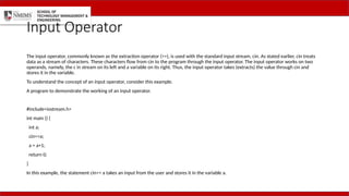 Input Operator
The input operator, commonly known as the extraction operator (>>), is used with the standard input stream, cin. As stated earlier, cin treats
data as a stream of characters. These characters flow from cin to the program through the input operator. The input operator works on two
operands, namely, the c in stream on its left and a variable on its right. Thus, the input operator takes (extracts) the value through cin and
stores it in the variable.
To understand the concept of an input operator, consider this example.
A program to demonstrate the working of an input operator.
#include<iostream.h>
int main () {
int a;
cin>>a;
a = a+1;
return 0;
}
In this example, the statement cin>> a takes an input from the user and stores it in the variable a.
 