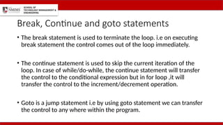 Break, Continue and goto statements
• The break statement is used to terminate the loop. i.e on executing
break statement the control comes out of the loop immediately.
• The continue statement is used to skip the current iteration of the
loop. In case of while/do-while, the continue statement will transfer
the control to the conditional expression but in for loop ,it will
transfer the control to the increment/decrement operation.
• Goto is a jump statement i.e by using goto statement we can transfer
the control to any where within the program.
 