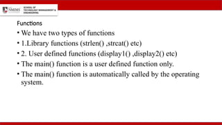 Functions
• We have two types of functions
• 1.Library functions (strlen() ,strcat() etc)
• 2. User defined functions (display1() ,display2() etc)
• The main() function is a user defined function only.
• The main() function is automatically called by the operating
system.
 