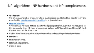NP- algorithms- NP-hardness and NP-completeness
• NP Problem:
The NP problems set of problems whose solutions are hard to find but easy to verify and
are solved by Non-Deterministic Machine in polynomial time.
• NP-Hard Problem:
A Problem X is NP-Hard if there is an NP-Complete problem Y, such that Y is reducible to
X in polynomial time. NP-Hard problems are as hard as NP-Complete problems. NP-Hard
Problem need not be in NP class.
• A lot of times takes the particular problem solve and reducing different problems.
• example :
• Hamiltonian cycle .
• optimization problem .
• Shortest path
 