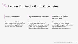Section 2.1. Introduction to Kubernetes
AI Workloads and Data Center Management 8
What is Kubernetes?
Kubernetes, or K8s, is an open-
source platform for managing
containerized applications
across multiple machines.
Key Features of Kubernetes
It automates deployment,
scaling, and operation of
applications, ensuring desired
states and providing service
discovery and load balancing.
Importance in Modern
Development
Kubernetes is essential for
cloud-native applications,
allowing developers to focus on
software rather than
infrastructure management.
 