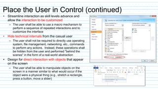 Place the User in Control (continued)
• Streamline interaction as skill levels advance and
allow the interaction to be customized
– The user shall be able to use a macro mechanism to
perform a sequence of repeated interactions and to
customize the interface
• Hide technical internals from the casual user
– The user shall not be required to directly use operating
system, file management, networking. etc., commands
to perform any actions. Instead, these operations shall
be hidden from the user and performed "behind the
scenes" in the form of a real-world abstraction
• Design for direct interaction with objects that appear
on the screen
– The user shall be able to manipulate objects on the
screen in a manner similar to what would occur if the
object were a physical thing (e.g., stretch a rectangle,
press a button, move a slider)
 