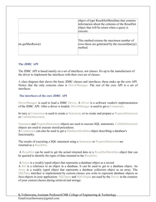 K.Yellaswamy,Assistant Professor|CMR College of Engineering & Technology
Email:toyellaswamy@gmail.com
The JDBC API
The JDBC API is based mainly on a set of interfaces, not classes. It's up to the manufacturer of
the driver to implement the interfaces with their own set of classes.
A class diagram that shows the basic JDBC classes and interfaces; these make up the core API.
Notice that the only concrete class is DriverManager. The rest of the core API is a set of
interfaces.
The interfaces of the core JDBC API
DriverManager is used to load a JDBC Driver. A Driver is a software vendor's implementation
of the JDBC API. After a driver is loaded, DriverManager is used to get a Connection.
In turn, a Connection is used to create a Statement, or to create and prepare a PreparedStatement
or CallableStatement.
Statement and PreparedStatement objects are used to execute SQL statements. CallableStatement
objects are used to execute stored procedures.
A Connection can also be used to get a DatabaseMetaData object describing a database's
functionality.
The results of executing a SQL statement using a Statement or PreparedStatement are
returned as a ResultSet.
A ResultSet can be used to get the actual returned data or a ResultSetMetaData object that can
be queried to identify the types of data returned in the ResultSet.
A Struct is a weakly typed object that represents a database object as a record.
A Ref is a reference to an object in a database. It can be used to get to a database object. An
Array is a weakly typed object that represents a database collection object as an array. The
SQLData interface is implemented by custom classes you write to represent database objects as
Java objects in your application. SQLInput and SQLOutput are used by the Driver in the creation
of your custom classes during retrieval and storage.
object of type ResultSetMetaData that contains
information about the columns of the ResultSet
object that will be return when a query is
execute.
int getMaxRows()
This method returns the maximum number of
rows those are generated by the executeQuery()
method.
 