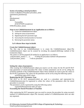 K.Yellaswamy,Assistant Professor|CMR College of Engineering & Technology
Email:toyellaswamy@gmail.com
Syntax of creating a stored procedure:
Create or [Replace] Procedure procedure_name
[(parameter[,parameter])]
IS
[Declarations]
BEGIN
Executables
[EXCEPTION exceptions]
END [Procedure_name]
Steps to use CallableStatement in an Application are as follows:
1. Create the CallableStatement object
2. Setting the values of parameters
3. Registering the OUT parameter type
4. Excecuting the stored procedure or function
5. Retrieving the parameter values
Let’s discuss these steps in details
Create the CallableStatement object:
The first step to use CallableStatement is to create the CallableStatement object.The
CallableStatement object can be created by invoking the prepareCall(String) method of the
Connection object.
The syntax to call the prepareCall method in an application is as follows:
{call procedure_name(?,?,…)} //Calling the procedure method with parameters
{call procedure_name} //with no parameter
Setting the values of parameters
After creating the CallableStatement object,you need to set the values for the IN and IN OUT
type parameters of stored procedure.The values of these parameters can be set by calling the
setXXX() methods of the CallableStatement object.These methods are used to pass the values to
the IN OUT parameters.The values for the parameter can be set by using the following syntax:
setXXX(int index,XXX value)
Registering the OUT Parameter Type
The OUT or IN OUT parameters,which are used in a procedure and represented by
CallableStatement,must be registered to collect the values of the parameters after the stored
procedure is executed.
The parameters can be registered by using the following syntax:
registerOutParameter(int index,int type)
Excecuting the Stored Procedure or Function
After registering the OUT parameter type you need to execute the procedure by using execute()
method of CallableStatement object.The execute() method of CallableStatement does not take
any argument.
 