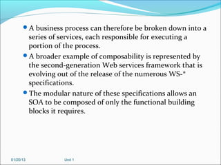 A business process can therefore be broken down into a
       series of services, each responsible for executing a
       portion of the process.
      A broader example of composability is represented by
       the second-generation Web services framework that is
       evolving out of the release of the numerous WS-*
       specifications.
      The modular nature of these specifications allows an
       SOA to be composed of only the functional building
       blocks it requires.




01/20/13          Unit 1
 