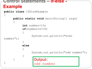 Control Statements – if-else -
Example
public class IfElseExample
{
public static void main(String[] args)
{
int number=13;
if(number%2==0)
{
System.out.println("even
number");
}
else
{
System.out.println("odd number");
}
}
}
Output:
odd number
 