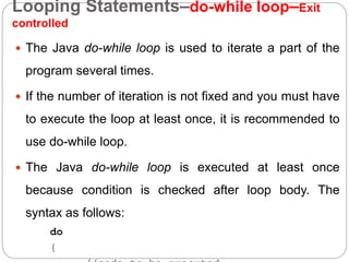Looping Statements–do-while loop–Exit
controlled
 The Java do-while loop is used to iterate a part of the
program several times.
 If the number of iteration is not fixed and you must have
to execute the loop at least once, it is recommended to
use do-while loop.
 The Java do-while loop is executed at least once
because condition is checked after loop body. The
syntax as follows:
do
{
 