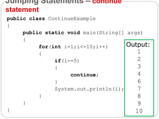 Jumping Statements – continue
statement
public class ContinueExample
{
public static void main(String[] args)
{
for(int i=1;i<=10;i++)
{
if(i==5)
{
continue;
}
System.out.println(i);
}
}
}
Output:
1
2
3
4
6
7
8
9
10
 