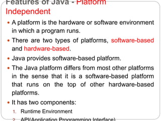Features of Java - Platform
Independent
 A platform is the hardware or software environment
in which a program runs.
 There are two types of platforms, software-based
and hardware-based.
 Java provides software-based platform.
 The Java platform differs from most other platforms
in the sense that it is a software-based platform
that runs on the top of other hardware-based
platforms.
 It has two components:
1. Runtime Environment
 