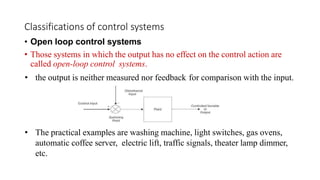Classifications of control systems
• Open loop control systems
• Those systems in which the output has no effect on the control action are
called open-loop control systems.
• the output is neither measured nor feedback for comparison with the input.
• The practical examples are washing machine, light switches, gas ovens,
automatic coffee server, electric lift, traffic signals, theater lamp dimmer,
etc.
 