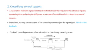 2. Closed loop control systems
• A system that maintains a prescribed relationship between the output and the reference inputby
comparing them and using the difference as a means of control is called a closed loop control
systems.
• Sometimes, we may use the output of the control system to adjust the input signal. This iscalled
feedback.
• Feedback control systems are often referred to as closed-loop controlsystems.
 