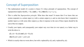 Concept of Superposition
• The mathematical model of a system is linear if it obeys principle of superposition. The concept of
superposition implies that if y1 = f(x1) and y2 = f(x2) then f(x1+x2) = y1+y2.
• This is called the Superposition principle. What does that mean? It means that if we know that our
system responds to a certain input (x1) with a certain output (y1), and we also know that it responds to
another input (x2) with some other output (y2), then it response to the sum of these inputs should be the
sum of the two outputs.
• Usually your inputs, and consequently your output vary over time (or over space), so a better way to
write the above is:
if y1 (t) = f(x1(t)) and y2(t) = f(x2(t))
then f(x1(t)+x2(t)) = y1(t)+y2(t)
• Which is exactly what we wrote above, but with x replaced by x(t), and y replaced by y(t).
 