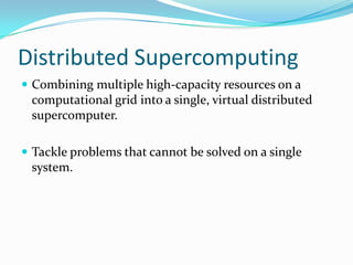 Distributed Supercomputing
 Combining multiple high-capacity resources on a
 computational grid into a single, virtual distributed
 supercomputer.

 Tackle problems that cannot be solved on a single
 system.
 