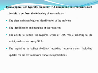 Users/applications typically found in Grid Computing environments must

  be able to perform the following characteristics:

 The clear and unambiguous identification of the problem

 The identification and mapping of the resources

 The ability to sustain the required levels of QoS, while adhering to the

  anticipated and necessary SLAs.

 The capability to collect feedback regarding resource status, including

  updates for the environment's respective applications.
 