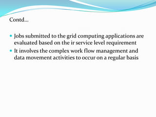 Contd…

 Jobs submitted to the grid computing applications are
  evaluated based on the ir service level requirement
 It involves the complex work flow management and
  data movement activities to occur on a regular basis
 