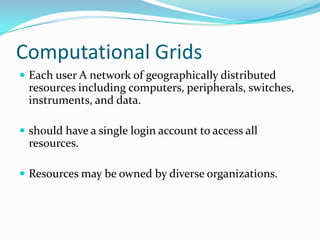 Computational Grids
 Each user A network of geographically distributed
  resources including computers, peripherals, switches,
  instruments, and data.

 should have a single login account to access all
  resources.

 Resources may be owned by diverse organizations.
 