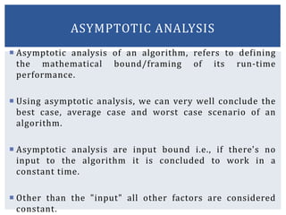  Asymptotic analysis of an algorithm, refers to defining
the mathematical bound/framing of its run-time
performance.
 Using asymptotic analysis, we can very well conclude the
best case, average case and worst case scenario of an
algorithm.
 Asymptotic analysis are input bound i.e., if there's no
input to the algorithm it is concluded to work in a
constant time.
 Other than the "input" all other factors are considered
constant.
ASYMPTOTIC ANALYSIS
 