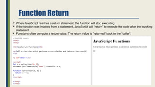Function Return
 When JavaScript reaches a return statement, the function will stop executing.
 If the function was invoked from a statement, JavaScript will "return" to execute the code after the invoking
statement.
 Functions often compute a return value. The return value is "returned" back to the "caller":
 