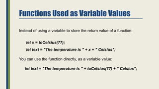 Functions Used as Variable Values
Instead of using a variable to store the return value of a function:
let x = toCelsius(77);
let text = "The temperature is " + x + " Celsius";
You can use the function directly, as a variable value:
let text = "The temperature is " + toCelsius(77) + " Celsius";
 