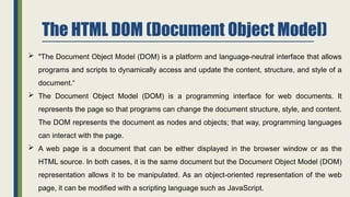 The HTML DOM (Document Object Model)
 "The Document Object Model (DOM) is a platform and language-neutral interface that allows
programs and scripts to dynamically access and update the content, structure, and style of a
document.“
 The Document Object Model (DOM) is a programming interface for web documents. It
represents the page so that programs can change the document structure, style, and content.
The DOM represents the document as nodes and objects; that way, programming languages
can interact with the page.
 A web page is a document that can be either displayed in the browser window or as the
HTML source. In both cases, it is the same document but the Document Object Model (DOM)
representation allows it to be manipulated. As an object-oriented representation of the web
page, it can be modified with a scripting language such as JavaScript.
 