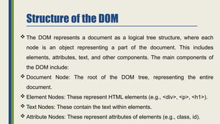 Structure of the DOM
 The DOM represents a document as a logical tree structure, where each
node is an object representing a part of the document. This includes
elements, attributes, text, and other components. The main components of
the DOM include:
 Document Node: The root of the DOM tree, representing the entire
document.
 Element Nodes: These represent HTML elements (e.g., <div>, <p>, <h1>).
 Text Nodes: These contain the text within elements.
 Attribute Nodes: These represent attributes of elements (e.g., class, id).
 