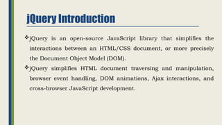 jQuery Introduction
jQuery is an open-source JavaScript library that simplifies the
interactions between an HTML/CSS document, or more precisely
the Document Object Model (DOM).
jQuery simplifies HTML document traversing and manipulation,
browser event handling, DOM animations, Ajax interactions, and
cross-browser JavaScript development.
 