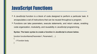 JavaScript Functions
 A JavaScript function is a block of code designed to perform a particular task. It
encapsulates a set of instructions that can be reused throughout a program.
 Functions can take parameters, execute statements, and return values, enabling
code organization, modularity, and reusability in JavaScript programming.
Syntax: The basic syntax to create a function in JavaScript is shown below.
function functionName(Parameter1, Parameter2, ...)
{
// Function body
}
 
