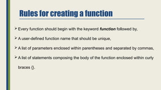 Rules for creating a function
Every function should begin with the keyword function followed by,
A user-defined function name that should be unique,
A list of parameters enclosed within parentheses and separated by commas,
A list of statements composing the body of the function enclosed within curly
braces {}.
 