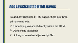Add JavaScript to HTML pages
To add JavaScript to HTML pages, there are three
primary methods:
 Embedding javascript directly within the HTML
 Using inline javascript
 Linking to an external javascript file.
 