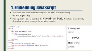1. Embedding JavaScript
 JavaScript can be embedded directly into an HTML document using
the <script> tag.
 This tag can be placed in either the <head> or <body> sections of the HTML,
depending on when you want the script to execute.
OUTPUT
 