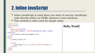 2. Inline JavaScript
 Inline JavaScript is used when you want to execute JavaScript
code directly within an HTML element's event attribute.
 This method is often used for simple tasks.
 
