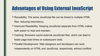 Advantages of Using External JavaScript
Reusability: The same JavaScript file can be linked to multiple HTML
files, reducing redundancy.
Improved Readability: Keeping JavaScript separate from HTML makes
both easier to read and maintain.
Caching: Browsers cache external JavaScript files, which can lead to
faster page load times on subsequent visits.
Parallel Development: Web designers and developers can work
independently on HTML and JavaScript, respectively, without conflicts
 
