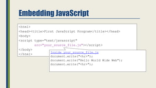 Embedding JavaScript
<html>
<head><title>First JavaScript Program</title></head>
<body>
<script type="text/javascript"
src="your_source_file.js"></script>
</body>
</html>
Inside your_source_file.js
document.write("<hr>");
document.write("Hello World Wide Web");
document.write("<hr>");
 