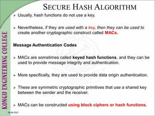SECURE HASH ALGORITHM
 Usually, hash functions do not use a key.
 Nevertheless, if they are used with a key, then they can be used to
create another cryptographic construct called MACs.
Message Authentication Codes
 MACs are sometimes called keyed hash functions, and they can be
used to provide message integrity and authentication.
 More specifically, they are used to provide data origin authentication.
 These are symmetric cryptographic primitives that use a shared key
between the sender and the receiver.
 MACs can be constructed using block ciphers or hash functions.
29-06-2021
 