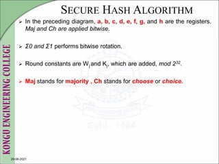 SECURE HASH ALGORITHM
 In the preceding diagram, a, b, c, d, e, f, g, and h are the registers.
Maj and Ch are applied bitwise.
 Σ0 and Σ1 performs bitwise rotation.
 Round constants are Wj and Kj, which are added, mod 232.
 Maj stands for majority , Ch stands for choose or choice.
29-06-2021
 