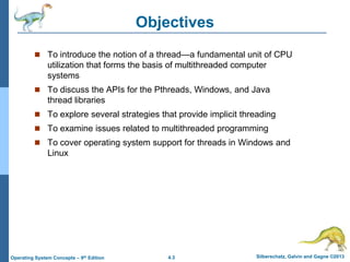 4.3 Silberschatz, Galvin and Gagne ©2013Operating System Concepts – 9th Edition
Objectives
 To introduce the notion of a thread—a fundamental unit of CPU
utilization that forms the basis of multithreaded computer
systems
 To discuss the APIs for the Pthreads, Windows, and Java
thread libraries
 To explore several strategies that provide implicit threading
 To examine issues related to multithreaded programming
 To cover operating system support for threads in Windows and
Linux
 