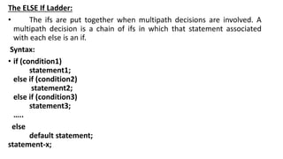 The ELSE If Ladder:
• The ifs are put together when multipath decisions are involved. A
multipath decision is a chain of ifs in which that statement associated
with each else is an if.
Syntax:
• if (condition1)
statement1;
else if (condition2)
statement2;
else if (condition3)
statement3;
…..
else
default statement;
statement-x;
 