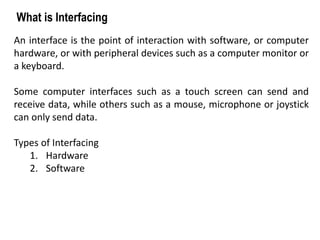 An interface is the point of interaction with software, or computer
hardware, or with peripheral devices such as a computer monitor or
a keyboard.
Some computer interfaces such as a touch screen can send and
receive data, while others such as a mouse, microphone or joystick
can only send data.
Types of Interfacing
1. Hardware
2. Software
What is Interfacing
 