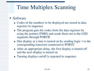 Time Multiplex Scanning
 Software
 Codes of the numbers to be displayed are stored in data
registers in sequence
 The program gets the codes from the data registers by
using the pointer (FSR0) and sends them out to the LED
segments through PORTB
 One display at a time is turned on by sending logic 1 to the
corresponding transistor connected to PORTC
 After an appropriate delay, the first display is turned off
and the next display is turned on
 Turning displays on/off is repeated in sequence
58330_09
 
