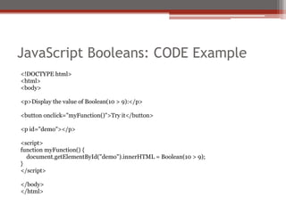 JavaScript Booleans: CODE Example
<!DOCTYPE html>
<html>
<body>
<p>Display the value of Boolean(10 > 9):</p>
<button onclick="myFunction()">Try it</button>
<p id="demo"></p>
<script>
function myFunction() {
document.getElementById("demo").innerHTML = Boolean(10 > 9);
}
</script>
</body>
</html>
 