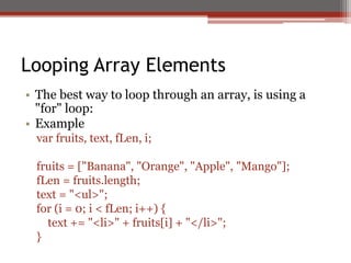 Looping Array Elements
• The best way to loop through an array, is using a
"for" loop:
• Example
var fruits, text, fLen, i;
fruits = ["Banana", "Orange", "Apple", "Mango"];
fLen = fruits.length;
text = "<ul>";
for (i = 0; i < fLen; i++) {
text += "<li>" + fruits[i] + "</li>";
}
 