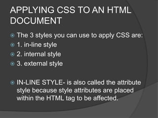 APPLYING CSS TO AN HTML
DOCUMENT
 The 3 styles you can use to apply CSS are:
 1. in-line style
 2. internal style
 3. external style


   IN-LINE STYLE- is also called the attribute
    style because style attributes are placed
    within the HTML tag to be affected.
 